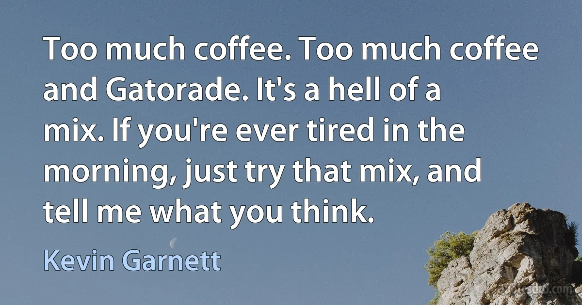 Too much coffee. Too much coffee and Gatorade. It's a hell of a mix. If you're ever tired in the morning, just try that mix, and tell me what you think. (Kevin Garnett)