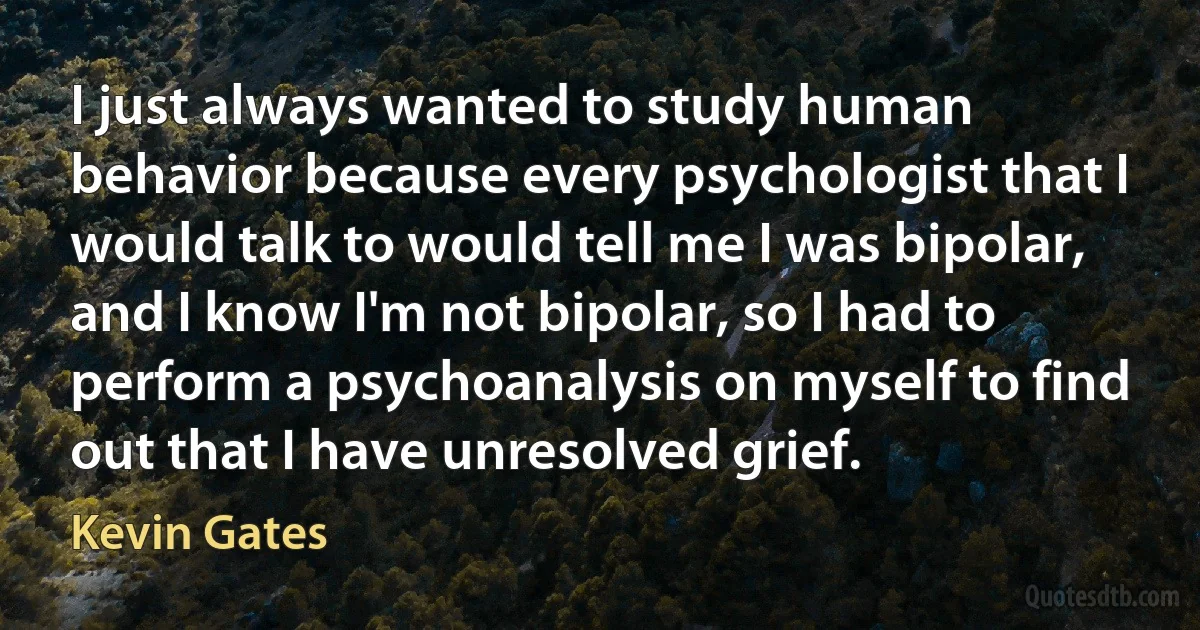 I just always wanted to study human behavior because every psychologist that I would talk to would tell me I was bipolar, and I know I'm not bipolar, so I had to perform a psychoanalysis on myself to find out that I have unresolved grief. (Kevin Gates)