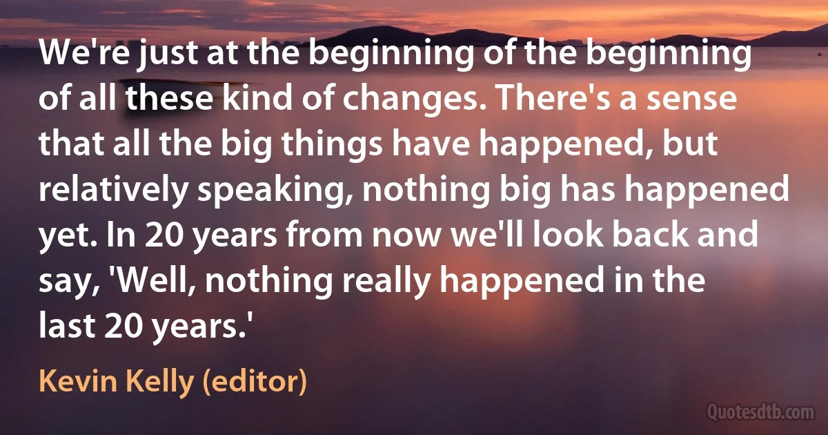 We're just at the beginning of the beginning of all these kind of changes. There's a sense that all the big things have happened, but relatively speaking, nothing big has happened yet. In 20 years from now we'll look back and say, 'Well, nothing really happened in the last 20 years.' (Kevin Kelly (editor))