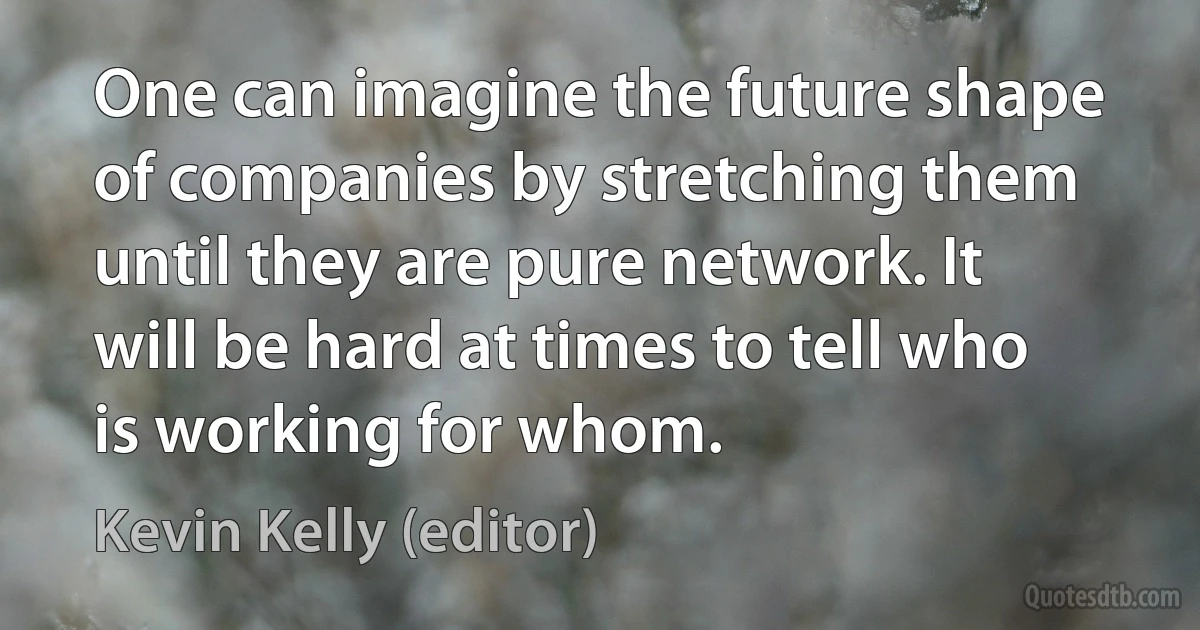 One can imagine the future shape of companies by stretching them until they are pure network. It will be hard at times to tell who is working for whom. (Kevin Kelly (editor))