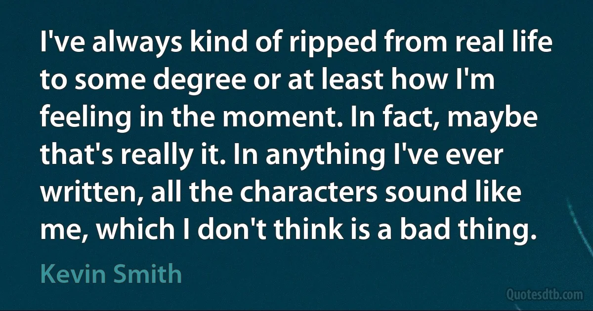 I've always kind of ripped from real life to some degree or at least how I'm feeling in the moment. In fact, maybe that's really it. In anything I've ever written, all the characters sound like me, which I don't think is a bad thing. (Kevin Smith)