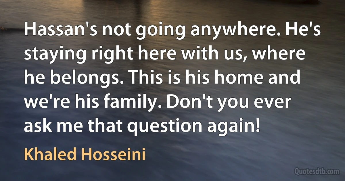 Hassan's not going anywhere. He's staying right here with us, where he belongs. This is his home and we're his family. Don't you ever ask me that question again! (Khaled Hosseini)