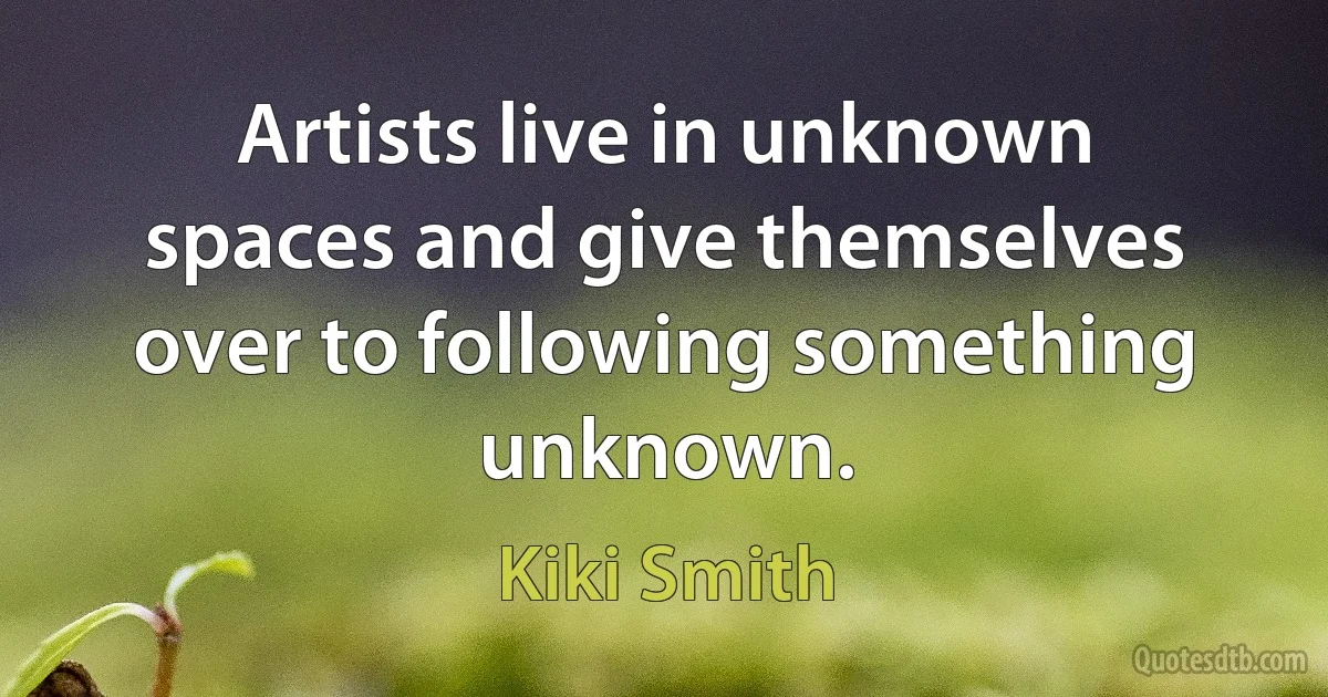 Artists live in unknown spaces and give themselves over to following something unknown. (Kiki Smith)