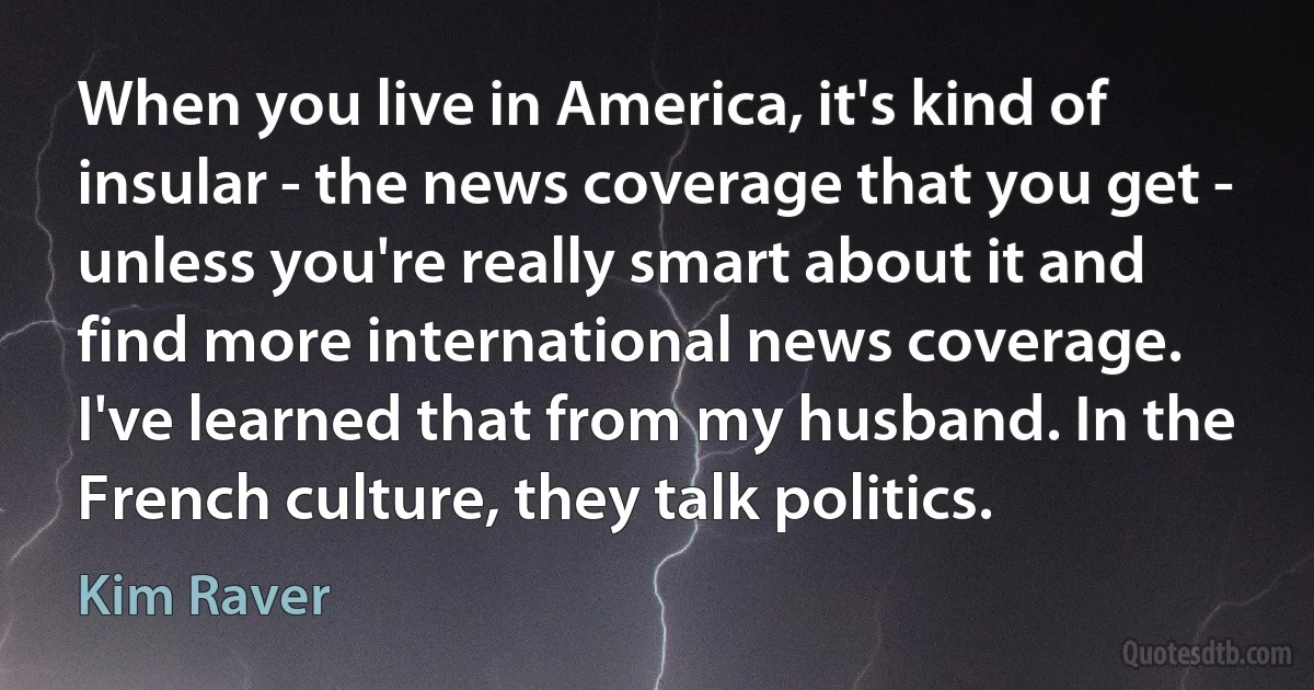 When you live in America, it's kind of insular - the news coverage that you get - unless you're really smart about it and find more international news coverage. I've learned that from my husband. In the French culture, they talk politics. (Kim Raver)