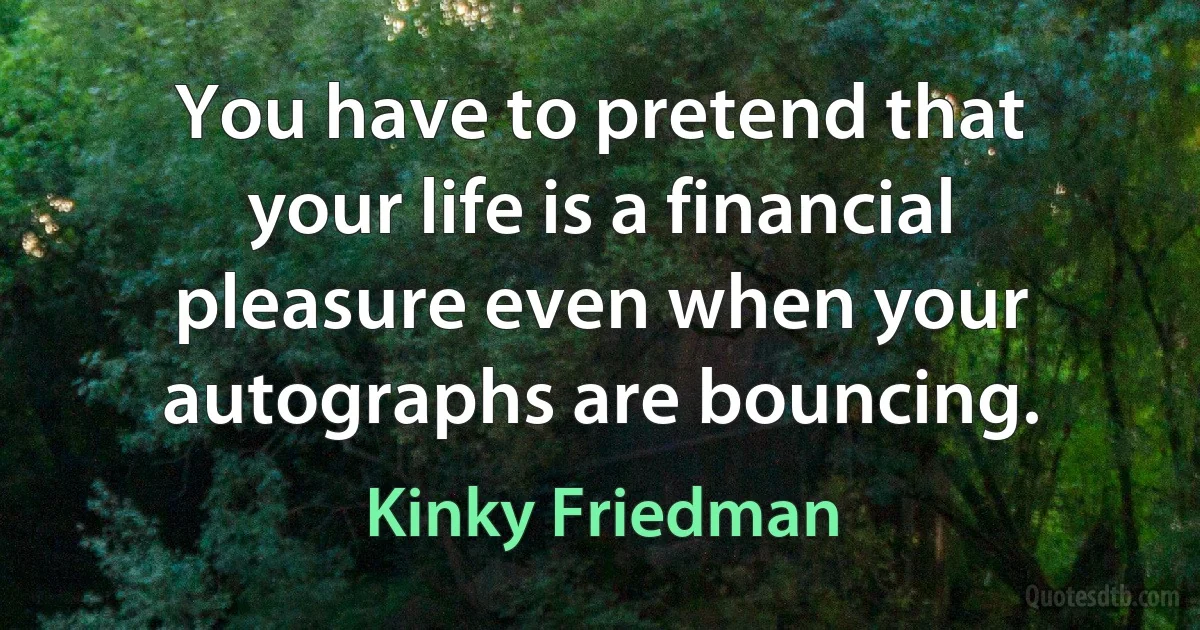 You have to pretend that your life is a financial pleasure even when your autographs are bouncing. (Kinky Friedman)