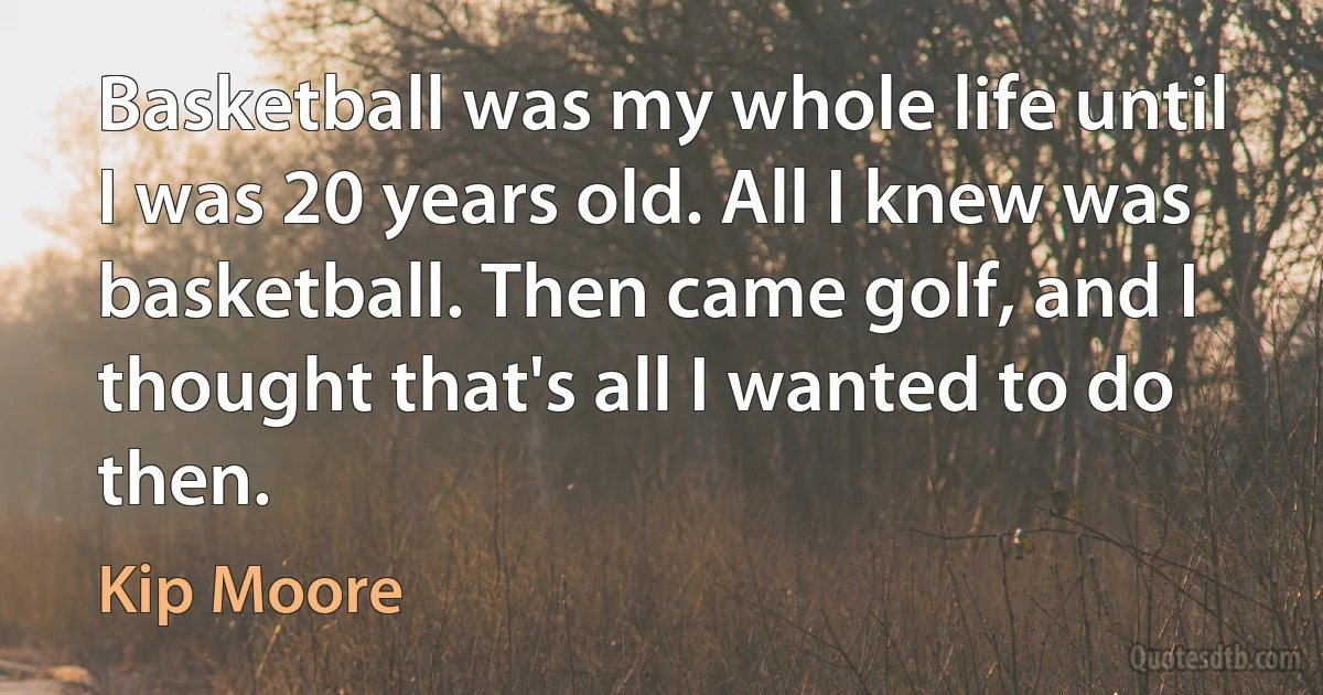 Basketball was my whole life until I was 20 years old. All I knew was basketball. Then came golf, and I thought that's all I wanted to do then. (Kip Moore)