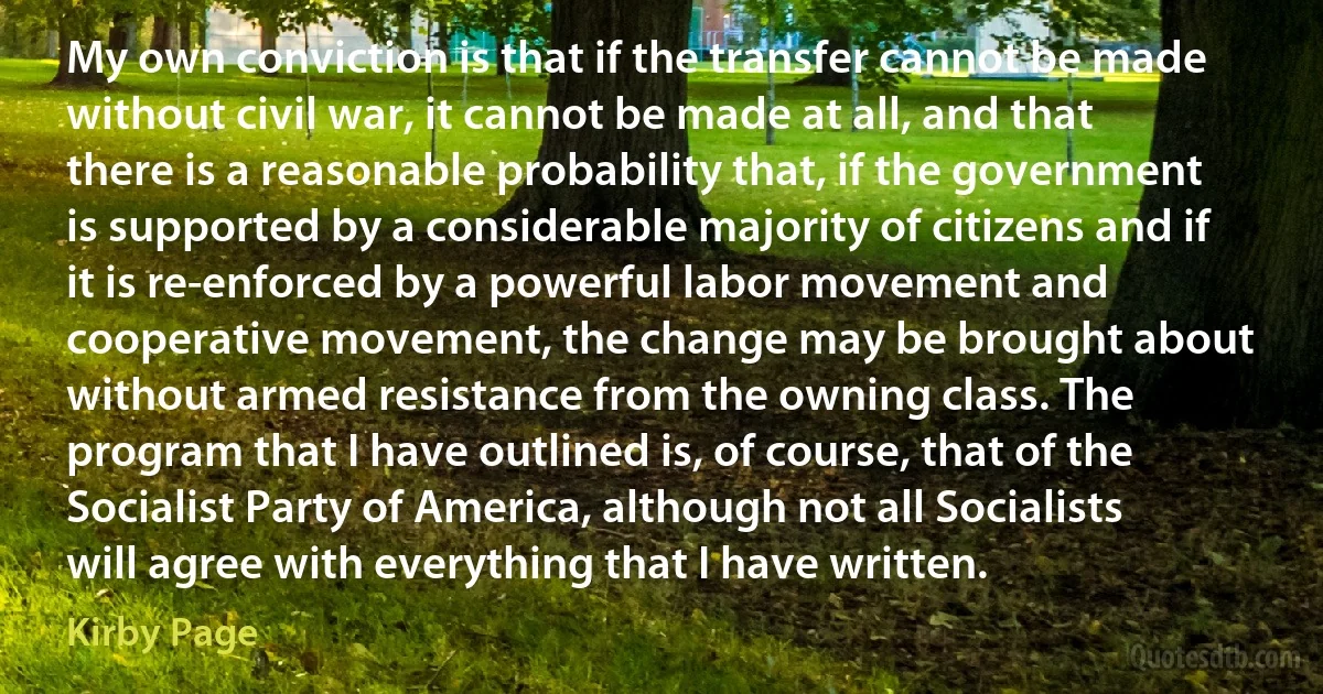 My own conviction is that if the transfer cannot be made without civil war, it cannot be made at all, and that there is a reasonable probability that, if the government is supported by a considerable majority of citizens and if it is re-enforced by a powerful labor movement and cooperative movement, the change may be brought about without armed resistance from the owning class. The program that I have outlined is, of course, that of the Socialist Party of America, although not all Socialists will agree with everything that I have written. (Kirby Page)