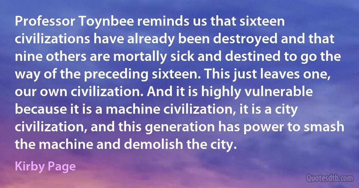 Professor Toynbee reminds us that sixteen civilizations have already been destroyed and that nine others are mortally sick and destined to go the way of the preceding sixteen. This just leaves one, our own civilization. And it is highly vulnerable because it is a machine civilization, it is a city civilization, and this generation has power to smash the machine and demolish the city. (Kirby Page)