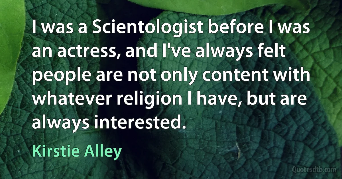 I was a Scientologist before I was an actress, and I've always felt people are not only content with whatever religion I have, but are always interested. (Kirstie Alley)