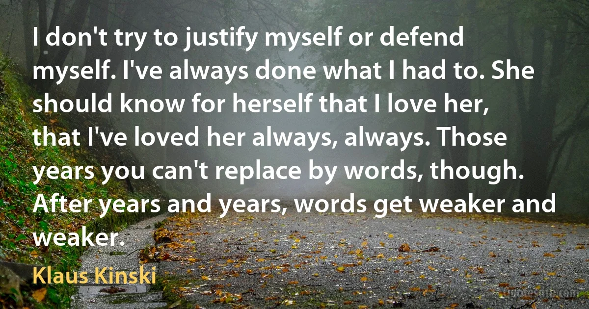 I don't try to justify myself or defend myself. I've always done what I had to. She should know for herself that I love her, that I've loved her always, always. Those years you can't replace by words, though. After years and years, words get weaker and weaker. (Klaus Kinski)