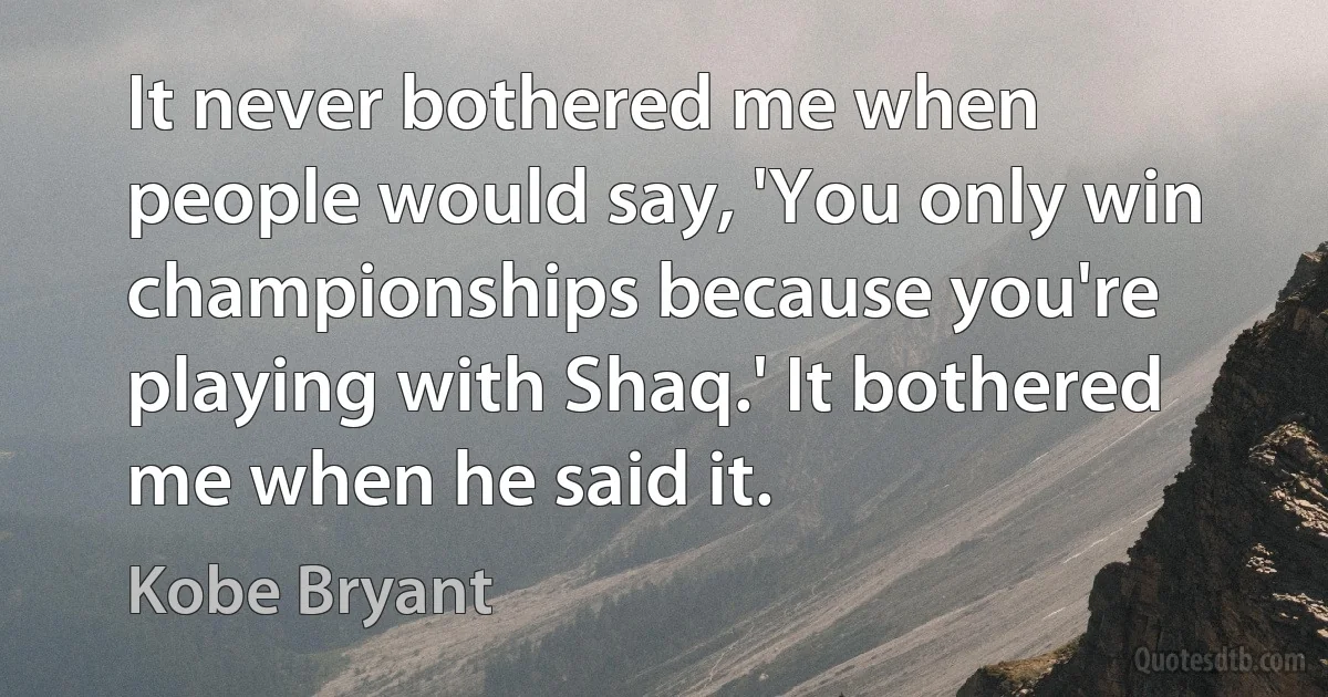 It never bothered me when people would say, 'You only win championships because you're playing with Shaq.' It bothered me when he said it. (Kobe Bryant)