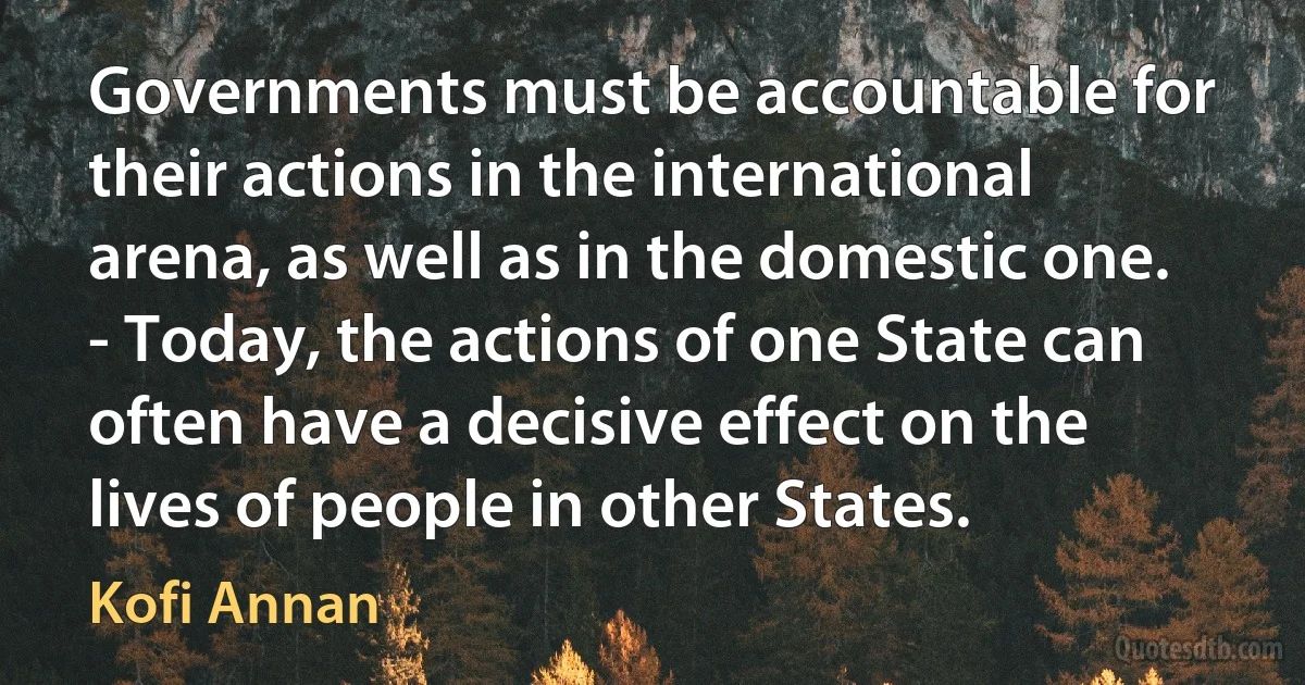 Governments must be accountable for their actions in the international arena, as well as in the domestic one.
- Today, the actions of one State can often have a decisive effect on the lives of people in other States. (Kofi Annan)