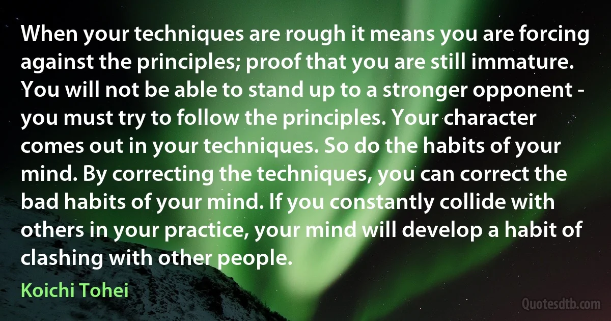 When your techniques are rough it means you are forcing against the principles; proof that you are still immature. You will not be able to stand up to a stronger opponent - you must try to follow the principles. Your character comes out in your techniques. So do the habits of your mind. By correcting the techniques, you can correct the bad habits of your mind. If you constantly collide with others in your practice, your mind will develop a habit of clashing with other people. (Koichi Tohei)