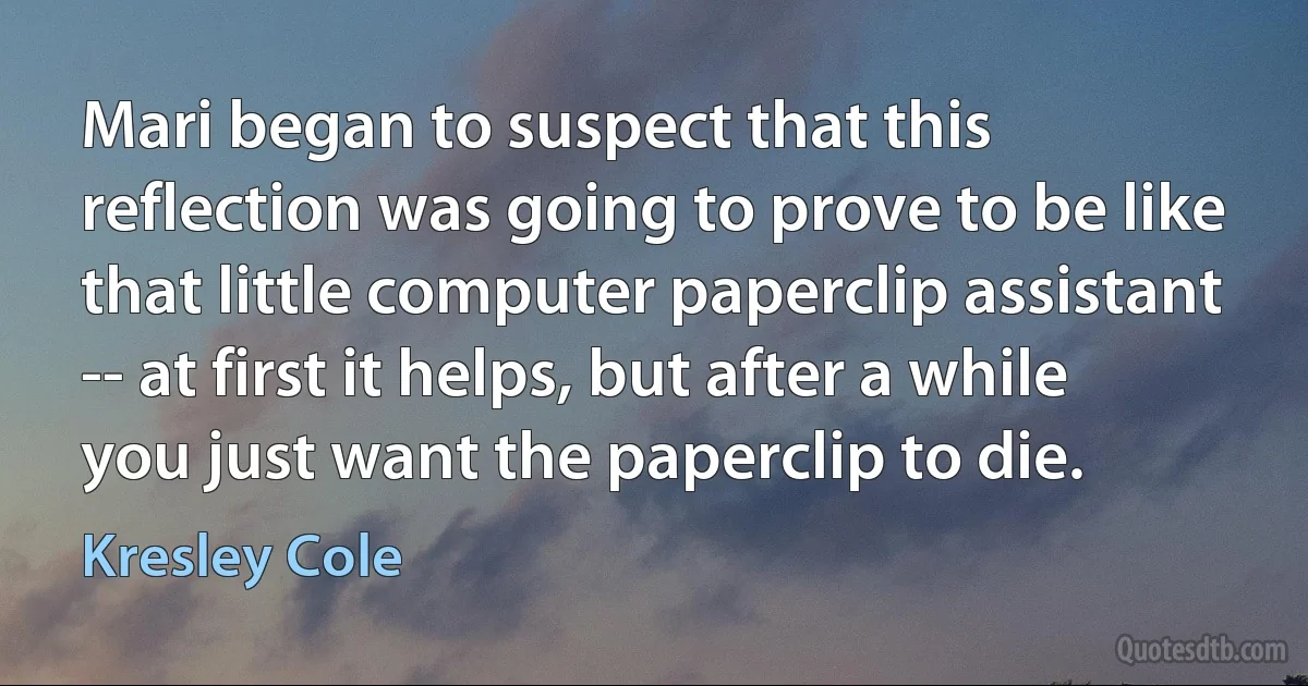 Mari began to suspect that this reflection was going to prove to be like that little computer paperclip assistant -- at first it helps, but after a while you just want the paperclip to die. (Kresley Cole)