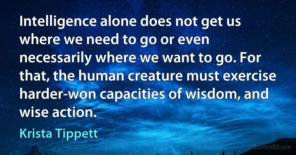 Intelligence alone does not get us where we need to go or even necessarily where we want to go. For that, the human creature must exercise harder-won capacities of wisdom, and wise action. (Krista Tippett)