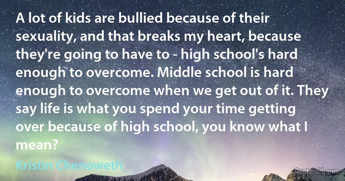 A lot of kids are bullied because of their sexuality, and that breaks my heart, because they're going to have to - high school's hard enough to overcome. Middle school is hard enough to overcome when we get out of it. They say life is what you spend your time getting over because of high school, you know what I mean? (Kristin Chenoweth)