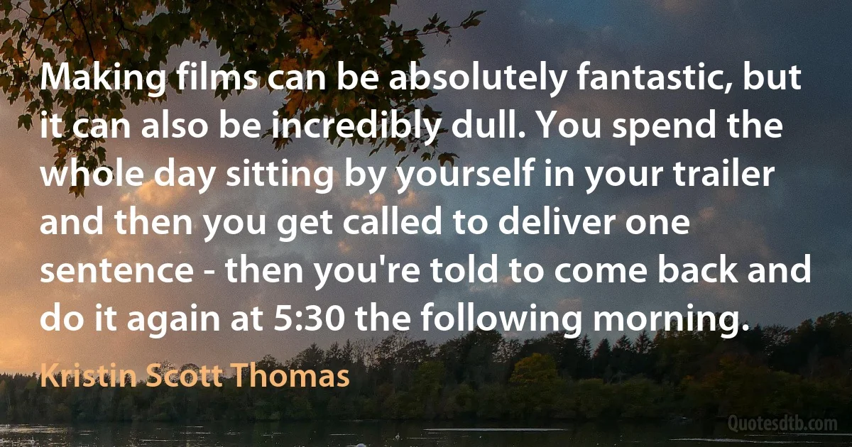 Making films can be absolutely fantastic, but it can also be incredibly dull. You spend the whole day sitting by yourself in your trailer and then you get called to deliver one sentence - then you're told to come back and do it again at 5:30 the following morning. (Kristin Scott Thomas)