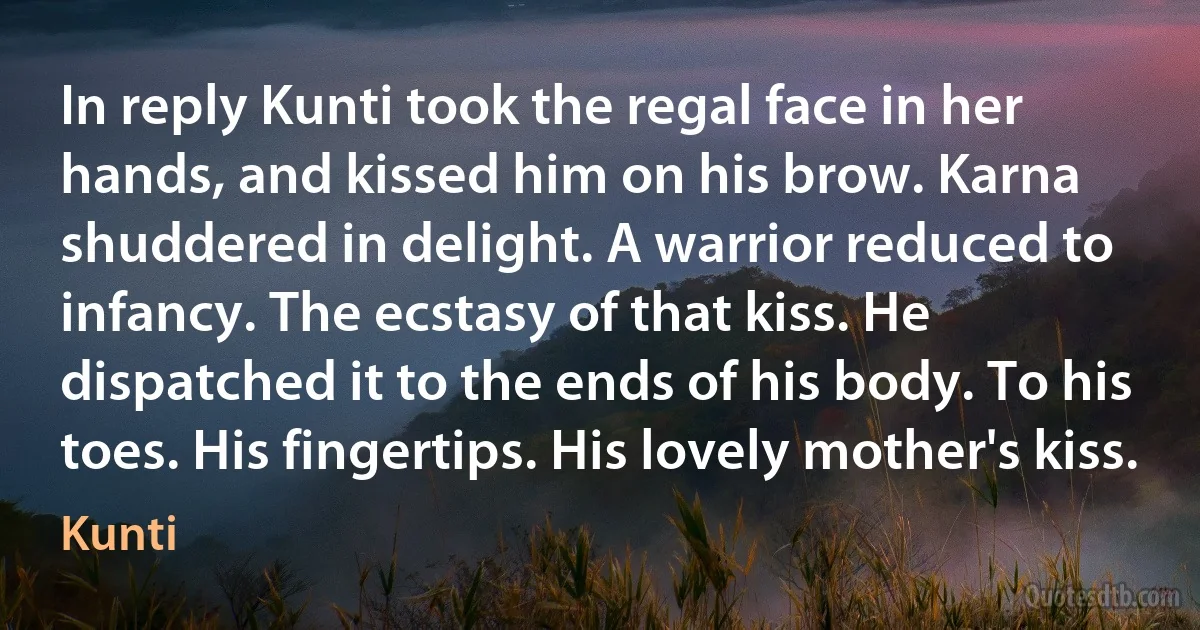 In reply Kunti took the regal face in her hands, and kissed him on his brow. Karna shuddered in delight. A warrior reduced to infancy. The ecstasy of that kiss. He dispatched it to the ends of his body. To his toes. His fingertips. His lovely mother's kiss. (Kunti)