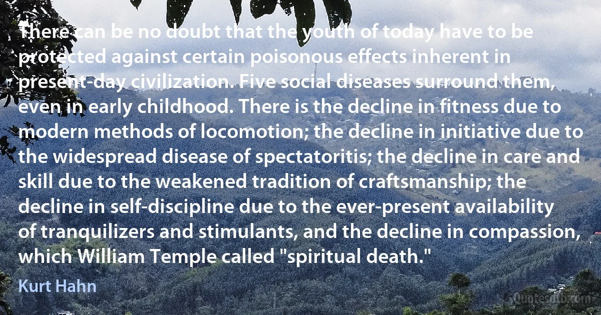 There can be no doubt that the youth of today have to be protected against certain poisonous effects inherent in present-day civilization. Five social diseases surround them, even in early childhood. There is the decline in fitness due to modern methods of locomotion; the decline in initiative due to the widespread disease of spectatoritis; the decline in care and skill due to the weakened tradition of craftsmanship; the decline in self-discipline due to the ever-present availability of tranquilizers and stimulants, and the decline in compassion, which William Temple called "spiritual death." (Kurt Hahn)