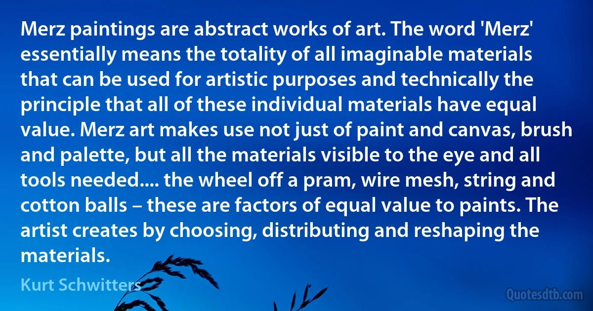 Merz paintings are abstract works of art. The word 'Merz' essentially means the totality of all imaginable materials that can be used for artistic purposes and technically the principle that all of these individual materials have equal value. Merz art makes use not just of paint and canvas, brush and palette, but all the materials visible to the eye and all tools needed.... the wheel off a pram, wire mesh, string and cotton balls – these are factors of equal value to paints. The artist creates by choosing, distributing and reshaping the materials. (Kurt Schwitters)