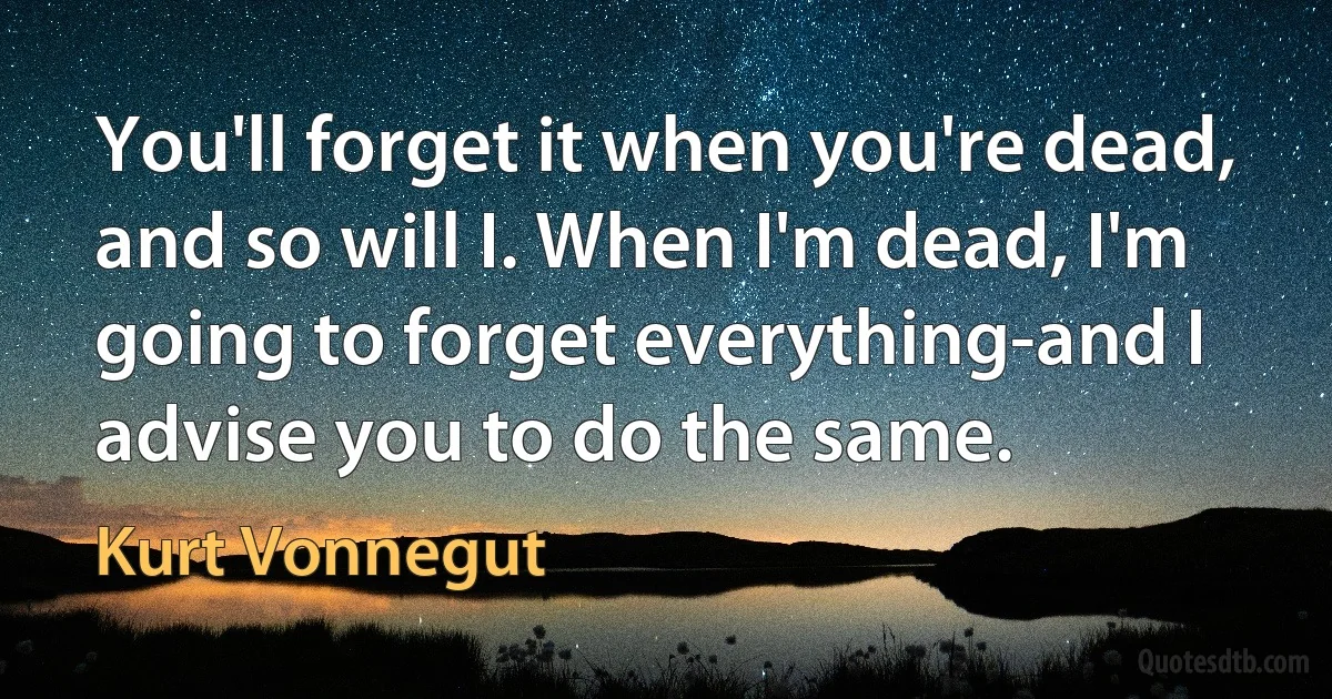 You'll forget it when you're dead, and so will I. When I'm dead, I'm going to forget everything-and I advise you to do the same. (Kurt Vonnegut)