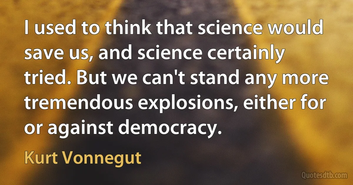 I used to think that science would save us, and science certainly tried. But we can't stand any more tremendous explosions, either for or against democracy. (Kurt Vonnegut)