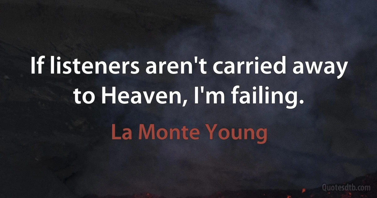 If listeners aren't carried away to Heaven, I'm failing. (La Monte Young)