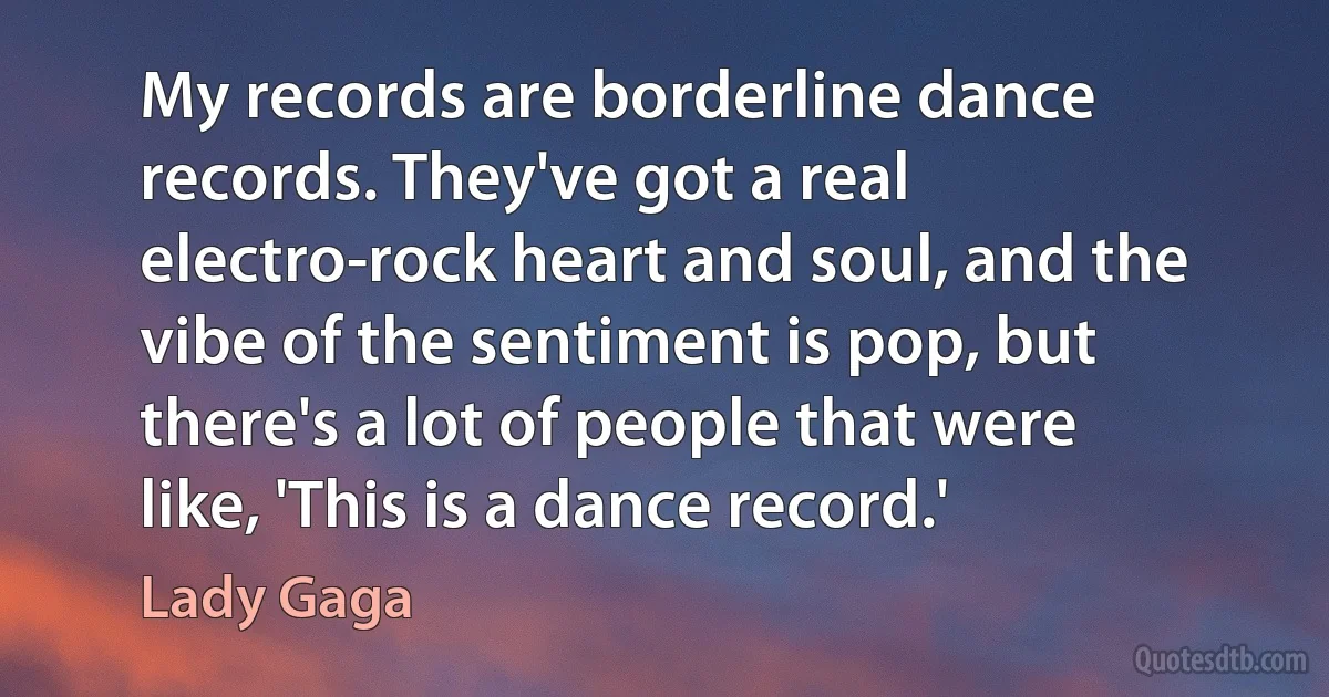 My records are borderline dance records. They've got a real electro-rock heart and soul, and the vibe of the sentiment is pop, but there's a lot of people that were like, 'This is a dance record.' (Lady Gaga)