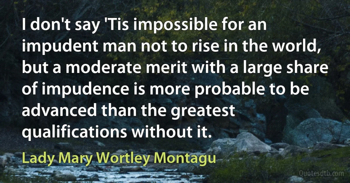 I don't say 'Tis impossible for an impudent man not to rise in the world, but a moderate merit with a large share of impudence is more probable to be advanced than the greatest qualifications without it. (Lady Mary Wortley Montagu)