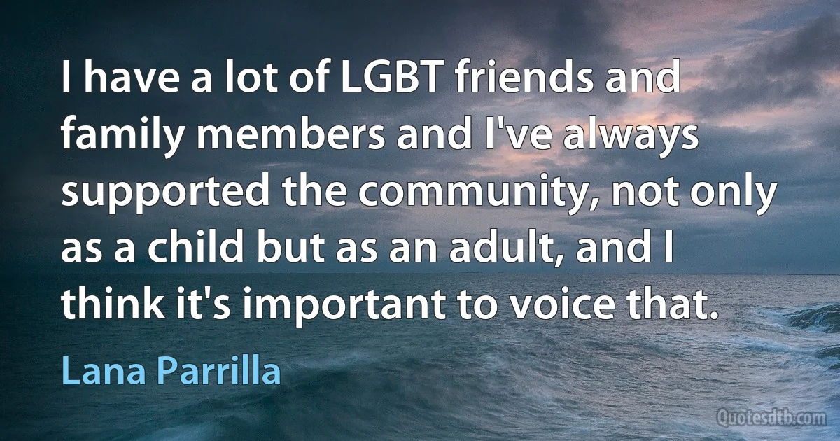 I have a lot of LGBT friends and family members and I've always supported the community, not only as a child but as an adult, and I think it's important to voice that. (Lana Parrilla)