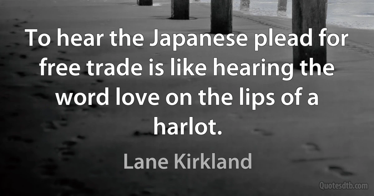 To hear the Japanese plead for free trade is like hearing the word love on the lips of a harlot. (Lane Kirkland)