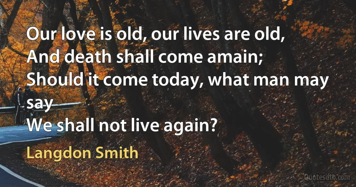 Our love is old, our lives are old,
And death shall come amain;
Should it come today, what man may say
We shall not live again? (Langdon Smith)