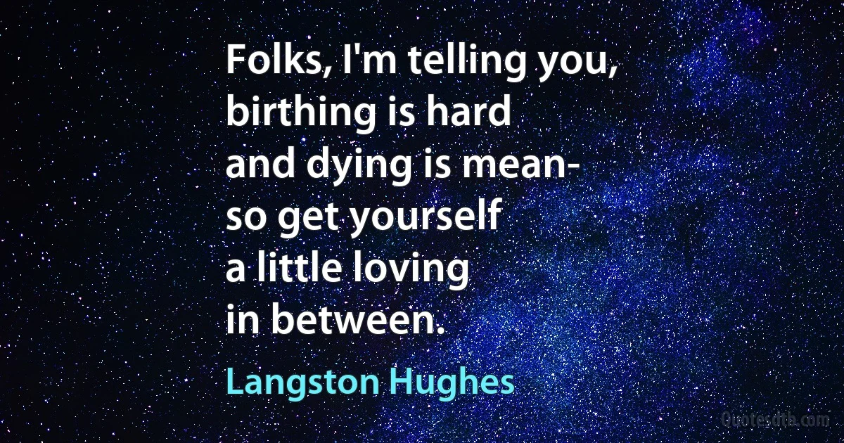 Folks, I'm telling you,
birthing is hard
and dying is mean-
so get yourself
a little loving
in between. (Langston Hughes)