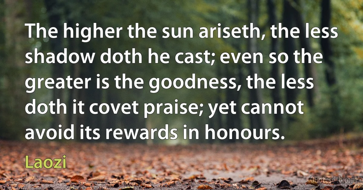 The higher the sun ariseth, the less shadow doth he cast; even so the greater is the goodness, the less doth it covet praise; yet cannot avoid its rewards in honours. (Laozi)