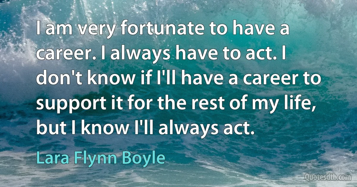 I am very fortunate to have a career. I always have to act. I don't know if I'll have a career to support it for the rest of my life, but I know I'll always act. (Lara Flynn Boyle)