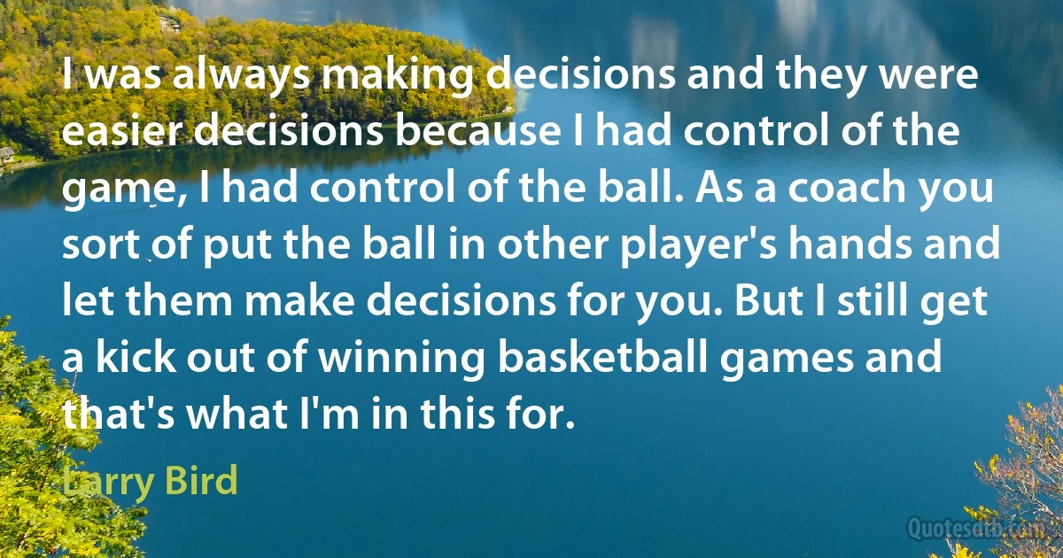 I was always making decisions and they were easier decisions because I had control of the game, I had control of the ball. As a coach you sort of put the ball in other player's hands and let them make decisions for you. But I still get a kick out of winning basketball games and that's what I'm in this for. (Larry Bird)