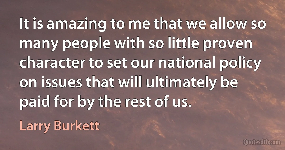 It is amazing to me that we allow so many people with so little proven character to set our national policy on issues that will ultimately be paid for by the rest of us. (Larry Burkett)