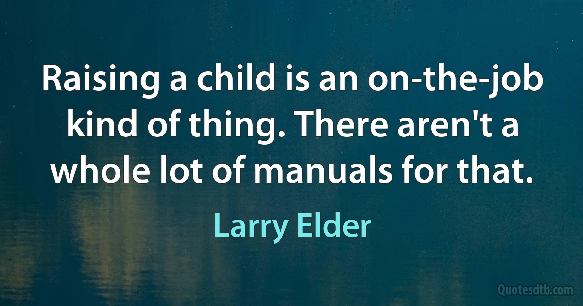 Raising a child is an on-the-job kind of thing. There aren't a whole lot of manuals for that. (Larry Elder)