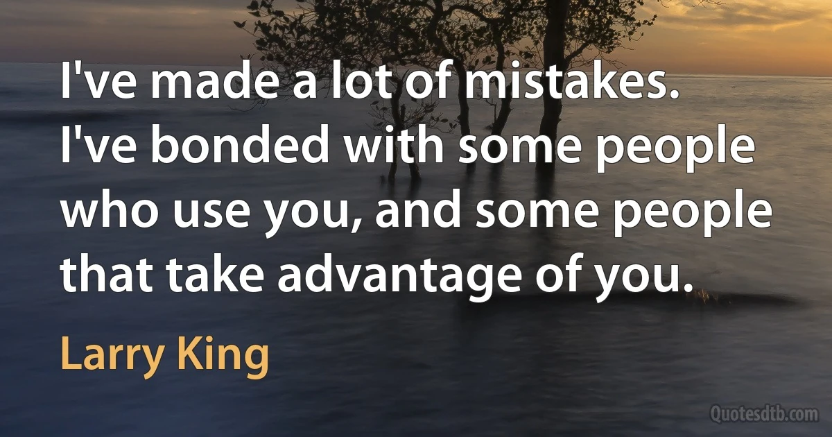 I've made a lot of mistakes. I've bonded with some people who use you, and some people that take advantage of you. (Larry King)