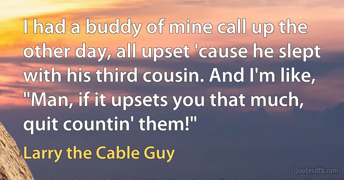 I had a buddy of mine call up the other day, all upset 'cause he slept with his third cousin. And I'm like, "Man, if it upsets you that much, quit countin' them!" (Larry the Cable Guy)