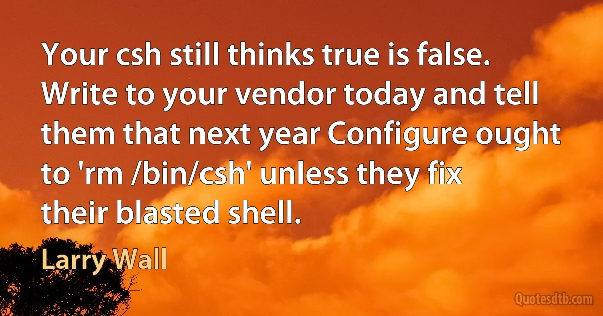 Your csh still thinks true is false. Write to your vendor today and tell them that next year Configure ought to 'rm /bin/csh' unless they fix their blasted shell. (Larry Wall)