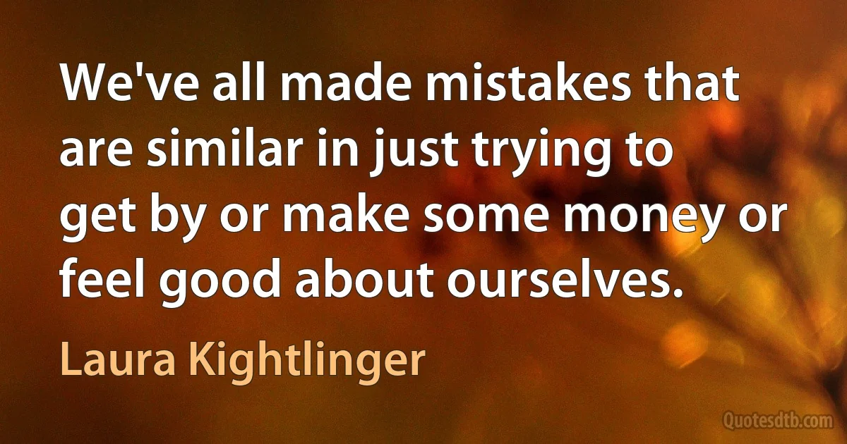 We've all made mistakes that are similar in just trying to get by or make some money or feel good about ourselves. (Laura Kightlinger)