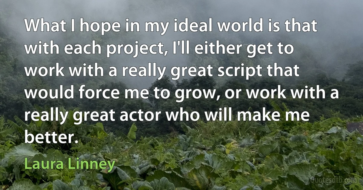 What I hope in my ideal world is that with each project, I'll either get to work with a really great script that would force me to grow, or work with a really great actor who will make me better. (Laura Linney)