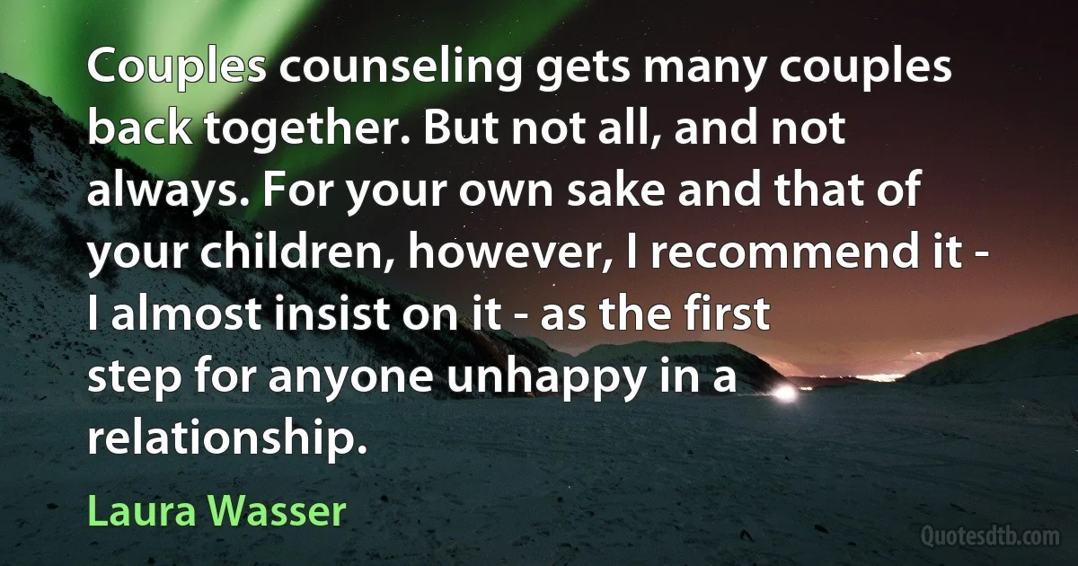 Couples counseling gets many couples back together. But not all, and not always. For your own sake and that of your children, however, I recommend it - I almost insist on it - as the first step for anyone unhappy in a relationship. (Laura Wasser)