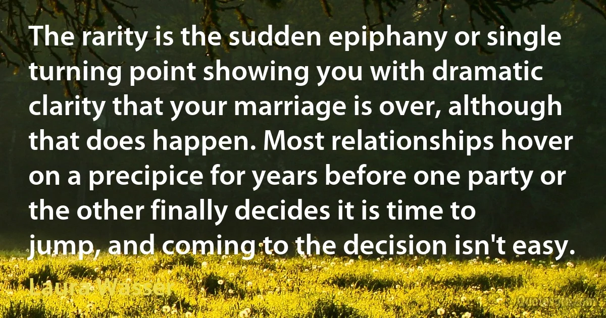 The rarity is the sudden epiphany or single turning point showing you with dramatic clarity that your marriage is over, although that does happen. Most relationships hover on a precipice for years before one party or the other finally decides it is time to jump, and coming to the decision isn't easy. (Laura Wasser)