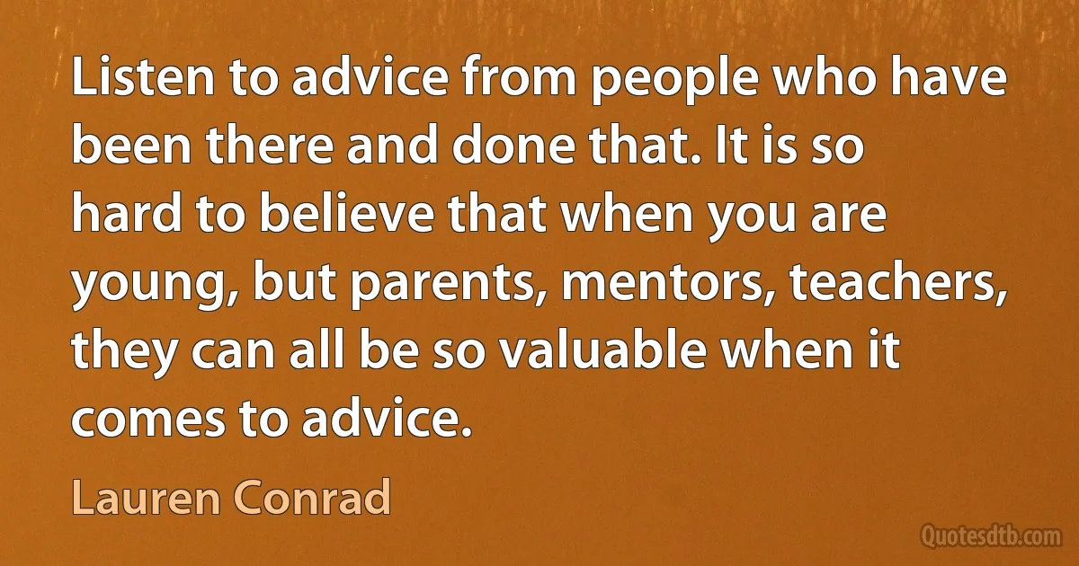 Listen to advice from people who have been there and done that. It is so hard to believe that when you are young, but parents, mentors, teachers, they can all be so valuable when it comes to advice. (Lauren Conrad)