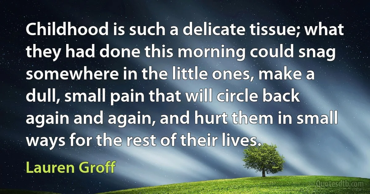 Childhood is such a delicate tissue; what they had done this morning could snag somewhere in the little ones, make a dull, small pain that will circle back again and again, and hurt them in small ways for the rest of their lives. (Lauren Groff)