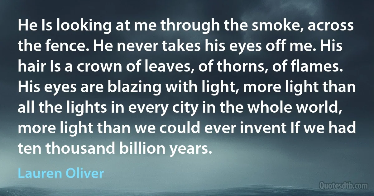 He Is looking at me through the smoke, across the fence. He never takes his eyes off me. His hair Is a crown of leaves, of thorns, of flames. His eyes are blazing with light, more light than all the lights in every city in the whole world, more light than we could ever invent If we had ten thousand billion years. (Lauren Oliver)