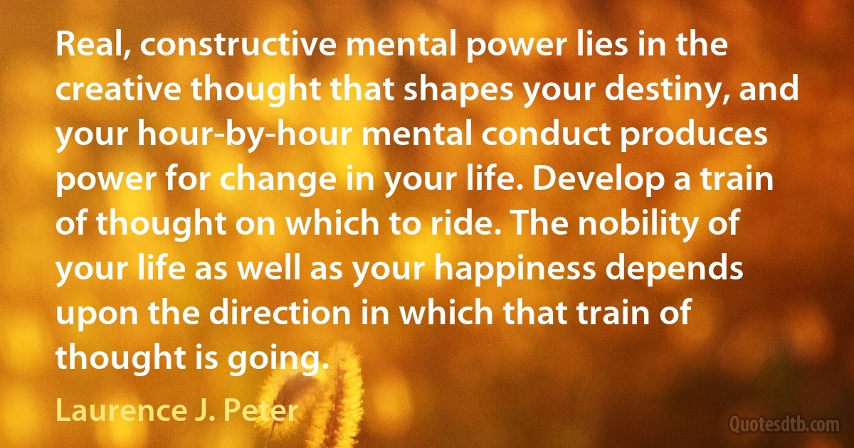 Real, constructive mental power lies in the creative thought that shapes your destiny, and your hour-by-hour mental conduct produces power for change in your life. Develop a train of thought on which to ride. The nobility of your life as well as your happiness depends upon the direction in which that train of thought is going. (Laurence J. Peter)