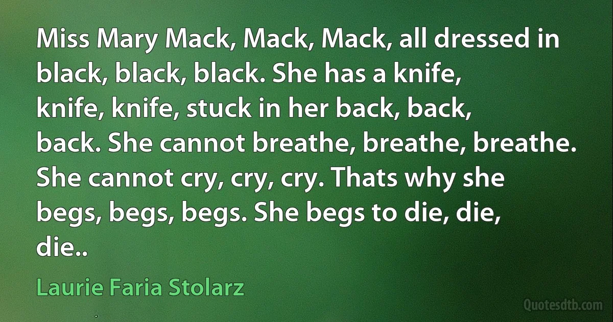 Miss Mary Mack, Mack, Mack, all dressed in black, black, black. She has a knife, knife, knife, stuck in her back, back, back. She cannot breathe, breathe, breathe. She cannot cry, cry, cry. Thats why she begs, begs, begs. She begs to die, die, die.. (Laurie Faria Stolarz)